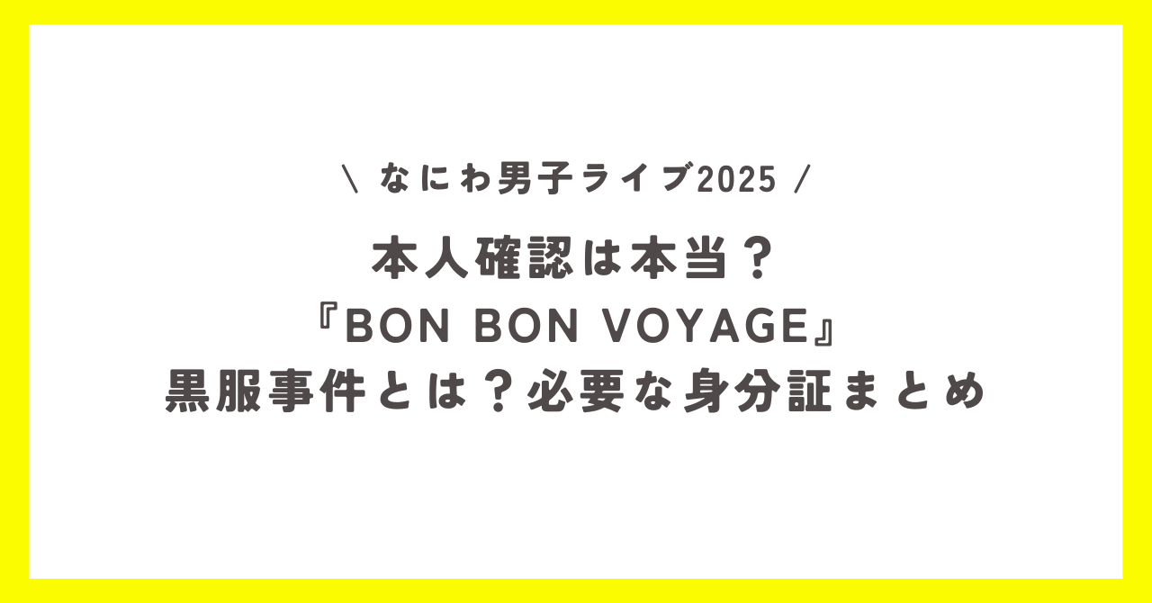 なにわ男子ライブ2025本人確認は本当？『BON BON VOYAGE』黒服事件とは？必要な身分証まとめ