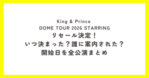 King & Prince DOME TOUR 2026 STARRING リセール決定!いつ決まった?誰に案内された?開始日を全公演まとめ