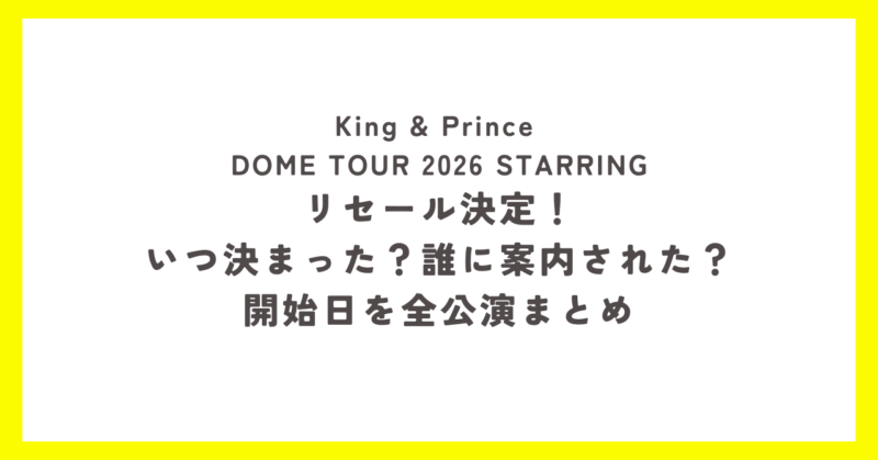 King & Prince DOME TOUR 2026 STARRING リセール決定！いつ決まった？誰に案内された？開始日を全公演まとめ